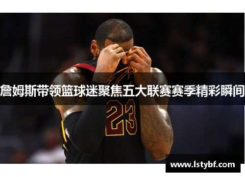 詹姆斯带领篮球迷聚焦五大联赛赛季精彩瞬间